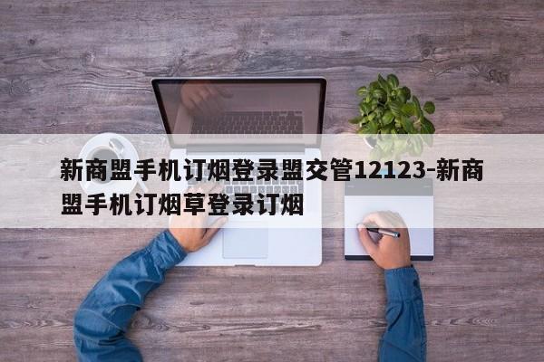 新商盟手机订烟登录盟交管12123-新商盟手机订烟草登录订烟