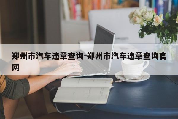 郑州市汽车违章查询-郑州市汽车违章查询官网