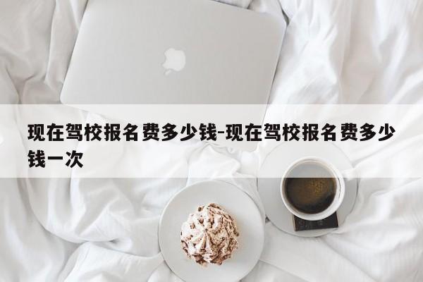 现在驾校报名费多少钱-现在驾校报名费多少钱一次