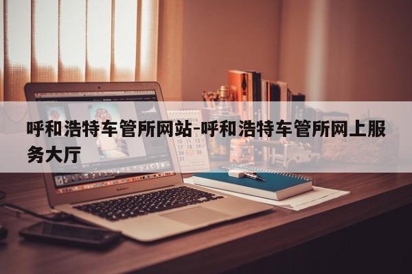 呼和浩特车管所网站-呼和浩特车管所网上服务大厅