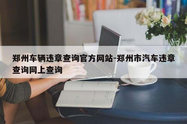 郑州车辆违章查询官方网站-郑州市汽车违章查询网上查询
