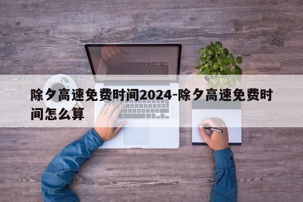 除夕高速免费时间2024-除夕高速免费时间怎么算