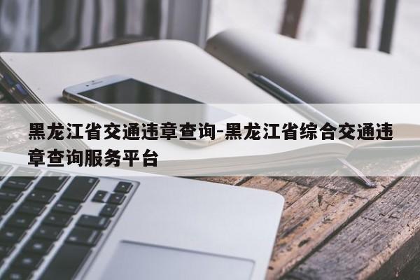 黑龙江省交通违章查询-黑龙江省综合交通违章查询服务平台