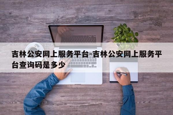 吉林公安网上服务平台-吉林公安网上服务平台查询码是多少