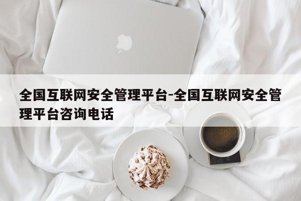 全国互联网安全管理平台-全国互联网安全管理平台咨询电话