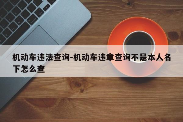 机动车违法查询-机动车违章查询不是本人名下怎么查
