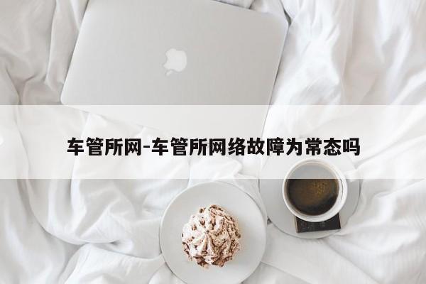 车管所网-车管所网络故障为常态吗