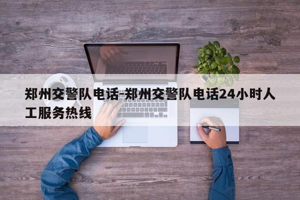 郑州交警队电话-郑州交警队电话24小时人工服务热线