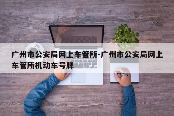 广州市公安局网上车管所-广州市公安局网上车管所机动车号牌