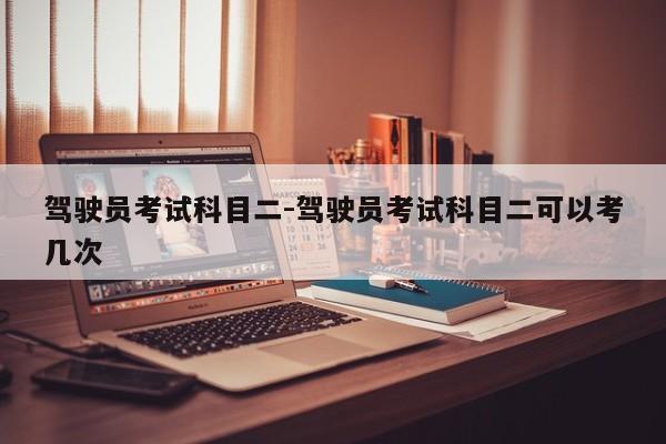 驾驶员考试科目二-驾驶员考试科目二可以考几次