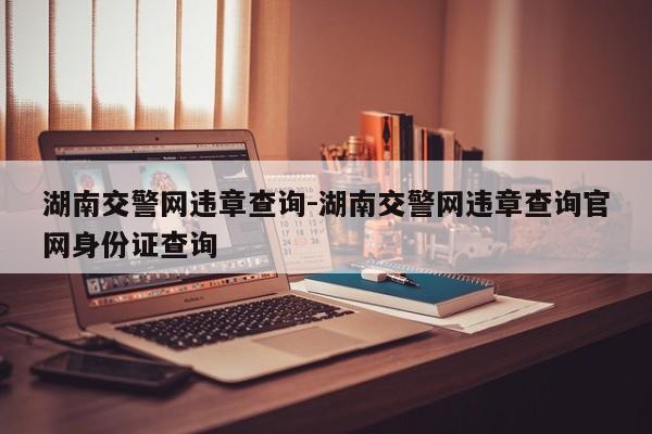 湖南交警网违章查询-湖南交警网违章查询官网身份证查询