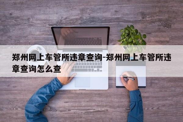 郑州网上车管所违章查询-郑州网上车管所违章查询怎么查